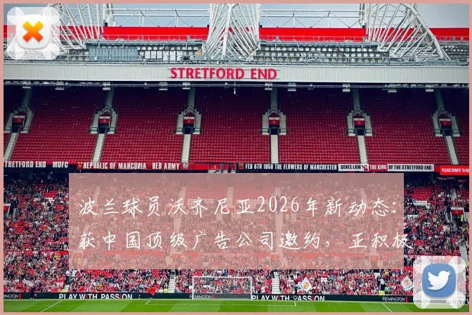 波兰球员沃齐尼亚2026年新动态:获中国顶级广告公司邀约,正积极筹备入驻中国社交媒体