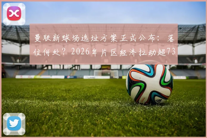 曼联新球场选址方案正式公布：落位何处？2026年片区经济拉动超73亿英镑，对老特拉福德未来影响几何？