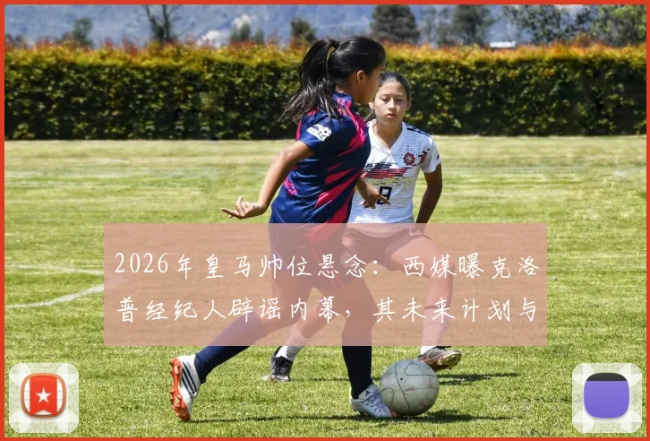 2026年皇马帅位悬念：西媒曝克洛普经纪人辟谣内幕，其未来计划与潜在下家深度分析