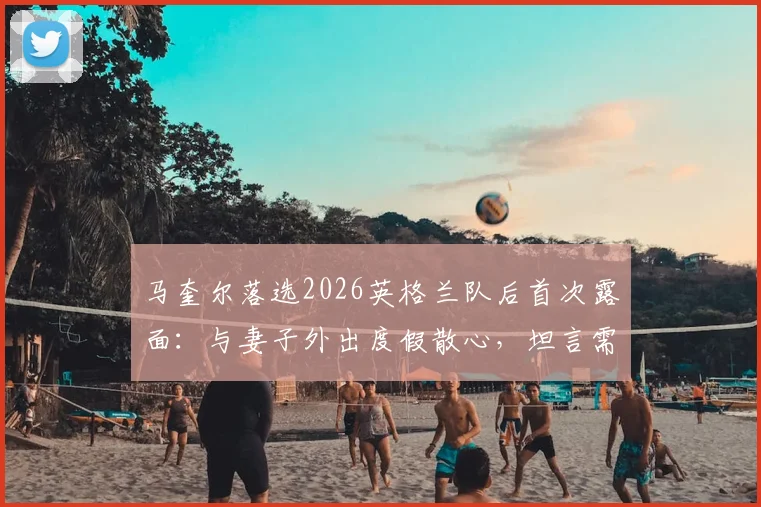 马奎尔落选2026英格兰队后首次露面：与妻子外出度假散心，坦言需要时间调整，未来计划曝光