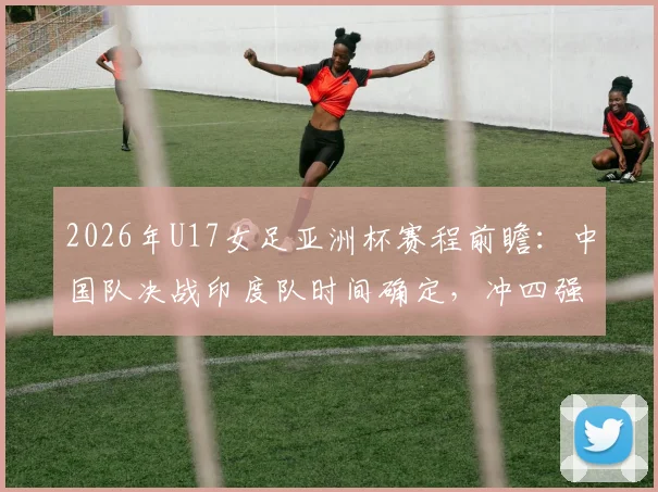 2026年U17女足亚洲杯赛程前瞻：中国队决战印度队时间确定，冲四强名单与世少赛资格解析