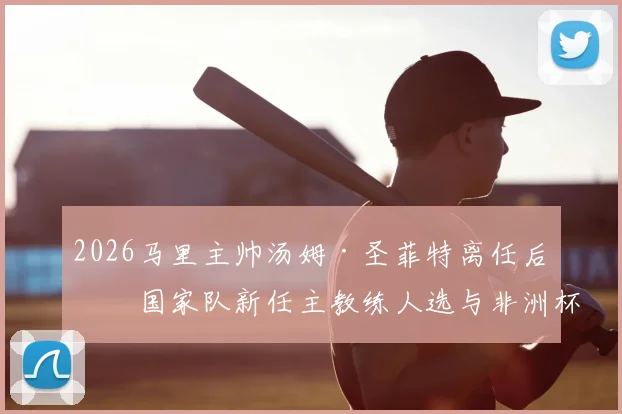 2026马里主帅汤姆·圣菲特离任后，国家队新任主教练人选与非洲杯八强阵容分析展望