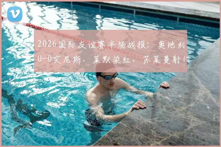 2026国际友谊赛半场战报：奥地利0-0突尼斯，莱默染红，苏莱曼射门中框引热议