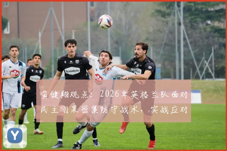 黄健翔观点：2026年英格兰队面对民主刚果密集防守战术，实战应对策略全解析