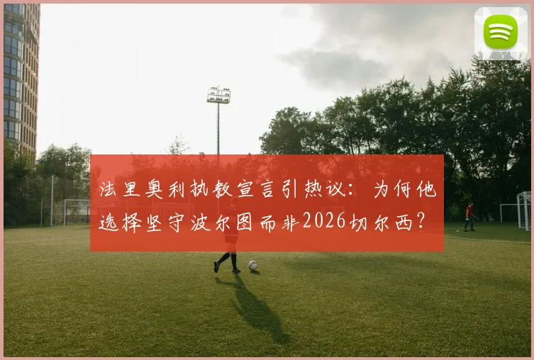 法里奥利执教宣言引热议：为何他选择坚守波尔图而非2026切尔西？解读其执教理念与球队蓝图