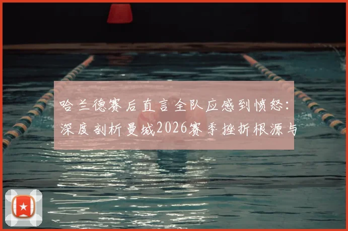 哈兰德赛后直言全队应感到愤怒：深度剖析曼城2026赛季挫折根源与动力转化之路