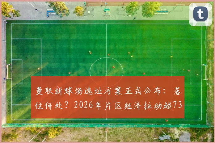 曼联新球场选址方案正式公布:落位何处?2026年片区经济拉动超73亿英镑,对老特拉福德未来影响几何?