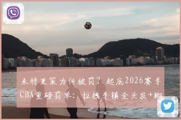 米特里策为何被罚?起底2026赛季CBA重磅罚单:拉拽李镇全头发+脚踢冰桶,停赛4场罚款4万