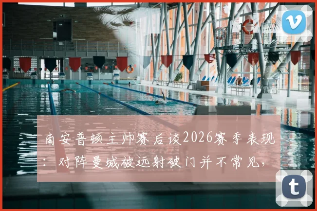 南安普顿主帅赛后谈2026赛季表现：对阵曼城被远射破门并不常见，球队整体发挥出色获认可