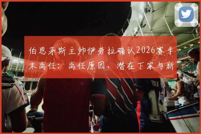 伯恩茅斯主帅伊劳拉确认2026赛季末离任：离任原因、潜在下家与新帅候选人名单前瞻