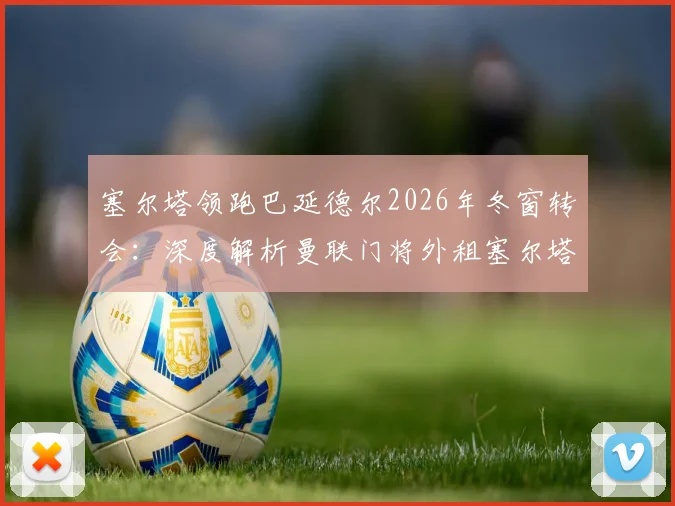 塞尔塔领跑巴延德尔2026年冬窗转会：深度解析曼联门将外租塞尔塔的运作进展与前景